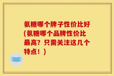 氨糖哪个牌子性价比好(氨糖哪个品牌性价比最高？只需关注这几个特点！)