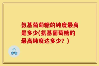 氨基葡萄糖的纯度最高是多少(氨基葡萄糖的最高纯度达多少？)