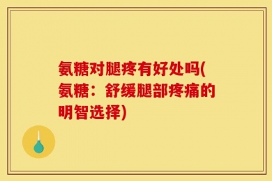 氨糖对腿疼有好处吗(氨糖：舒缓腿部疼痛的明智选择)
