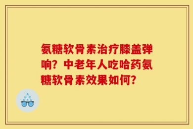 氨糖软骨素治疗膝盖弹响？中老年人吃哈药氨糖软骨素效果如何？
