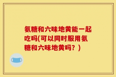 氨糖和六味地黄能一起吃吗(可以同时服用氨糖和六味地黄吗？)