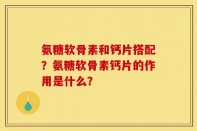 氨糖软骨素和钙片搭配？氨糖软骨素钙片的作用是什么？