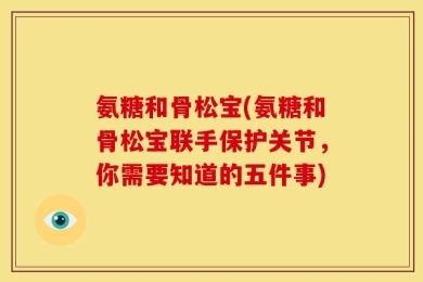 氨糖和骨松宝(氨糖和骨松宝联手保护关节，你需要知道的五件事)