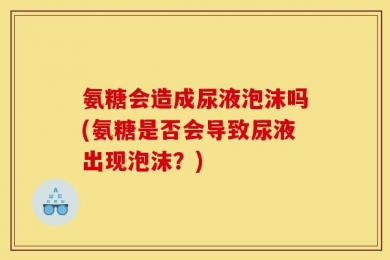 氨糖会造成尿液泡沫吗(氨糖是否会导致尿液出现泡沫？)