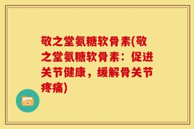 敬之堂氨糖软骨素(敬之堂氨糖软骨素：促进关节健康，缓解骨关节疼痛)