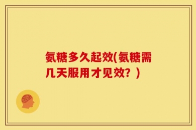 氨糖多久起效(氨糖需几天服用才见效？)