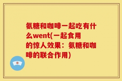 氨糖和咖啡一起吃有什么went(一起食用的惊人效果：氨糖和咖啡的联合作用)