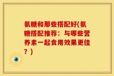 氨糖和那些搭配好(氨糖搭配推荐：与哪些营养素一起食用效果更佳？)