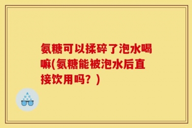 氨糖可以揉碎了泡水喝嘛(氨糖能被泡水后直接饮用吗？)