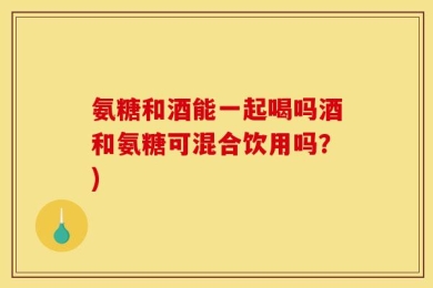 氨糖和酒能一起喝吗酒和氨糖可混合饮用吗？)