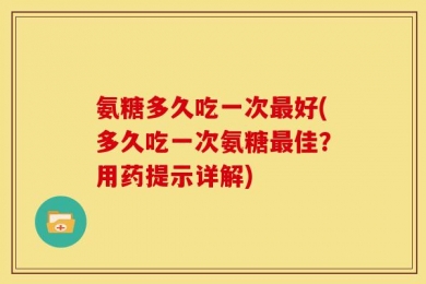 氨糖多久吃一次最好(多久吃一次氨糖最佳？用药提示详解)