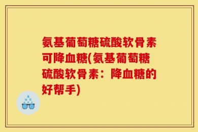 氨基葡萄糖硫酸软骨素可降血糖(氨基葡萄糖硫酸软骨素：降血糖的好帮手)