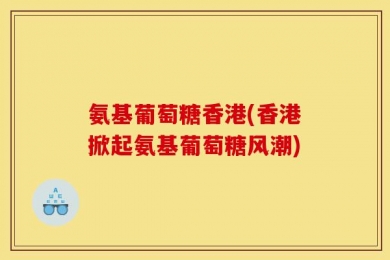 氨基葡萄糖香港(香港掀起氨基葡萄糖风潮)