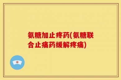氨糖加止疼药(氨糖联合止痛药缓解疼痛)
