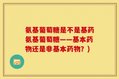 氨基葡萄糖是不是基药氨基葡萄糖——基本药物还是非基本药物？)