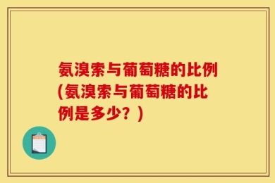 氨溴索与葡萄糖的比例(氨溴索与葡萄糖的比例是多少？)