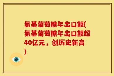 氨基葡萄糖年出口额(氨基葡萄糖年出口额超40亿元，创历史新高)