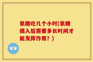 氨糖吃几个小时(氨糖摄入后需要多长时间才能发挥作用？)