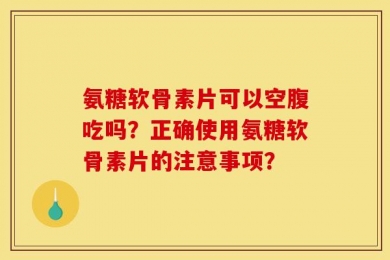 氨糖软骨素片可以空腹吃吗？正确使用氨糖软骨素片的注意事项？