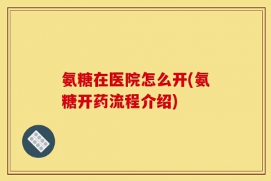 氨糖在医院怎么开(氨糖开药流程介绍)