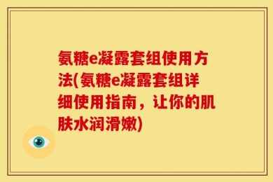 氨糖e凝露套组使用方法(氨糖e凝露套组详细使用指南，让你的肌肤水润滑嫩)