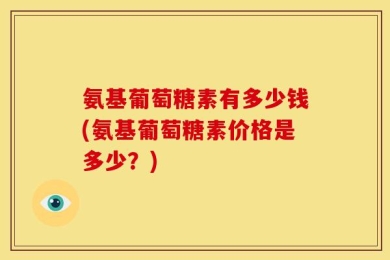氨基葡萄糖素有多少钱(氨基葡萄糖素价格是多少？)