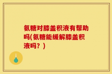 氨糖对膝盖积液有帮助吗(氨糖能缓解膝盖积液吗？)