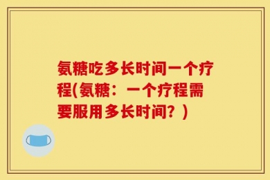 氨糖吃多长时间一个疗程(氨糖：一个疗程需要服用多长时间？)