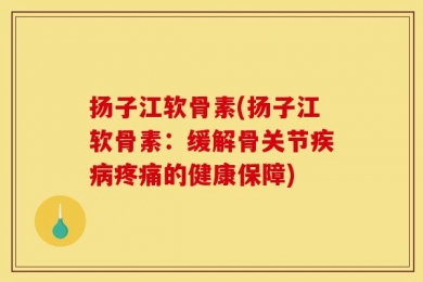 扬子江软骨素(扬子江软骨素：缓解骨关节疾病疼痛的健康保障)