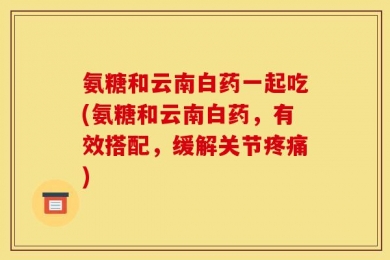 氨糖和云南白药一起吃(氨糖和云南白药，有效搭配，缓解关节疼痛)