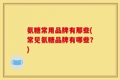 氨糖常用品牌有那些(常见氨糖品牌有哪些？)