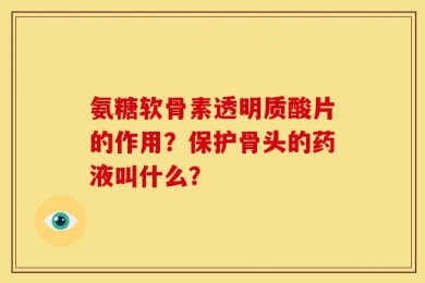 氨糖软骨素透明质酸片的作用？保护骨头的药液叫什么？