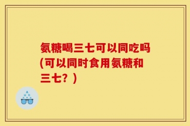 氨糖喝三七可以同吃吗(可以同时食用氨糖和三七？)