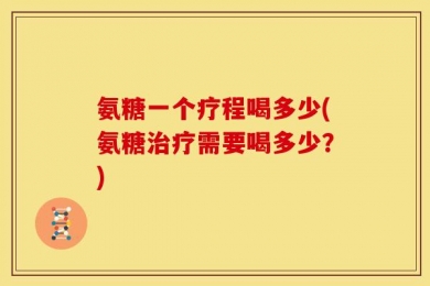 氨糖一个疗程喝多少(氨糖治疗需要喝多少？)