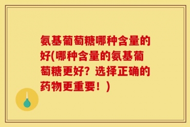 氨基葡萄糖哪种含量的好(哪种含量的氨基葡萄糖更好？选择正确的药物更重要！)