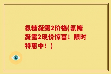 氨糖凝露2价格(氨糖凝露2现价惊喜！限时特惠中！)