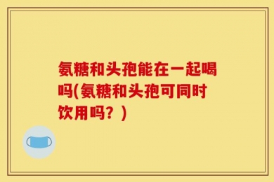 氨糖和头孢能在一起喝吗(氨糖和头孢可同时饮用吗？)