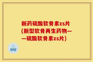 新药硫酸软骨素zs片(新型软骨再生药物——硫酸软骨素zs片)
