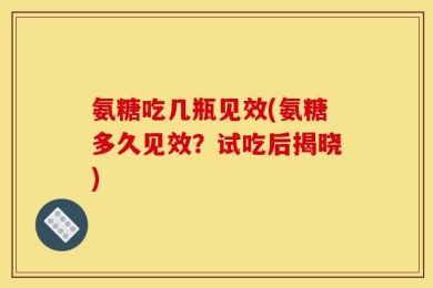 氨糖吃几瓶见效(氨糖多久见效？试吃后揭晓)