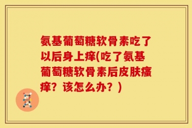 氨基葡萄糖软骨素吃了以后身上痒(吃了氨基葡萄糖软骨素后皮肤瘙痒？该怎么办？)