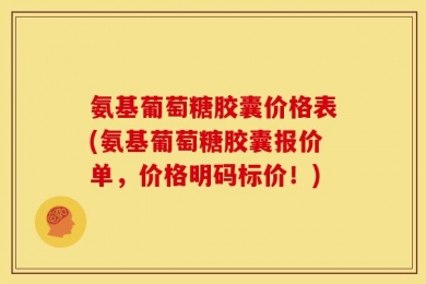 氨基葡萄糖胶囊价格表(氨基葡萄糖胶囊报价单，价格明码标价！)