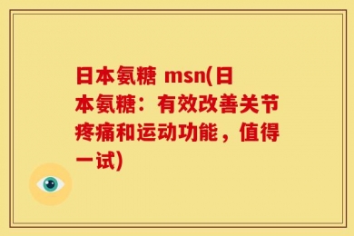 日本氨糖 msn(日本氨糖：有效改善关节疼痛和运动功能，值得一试)