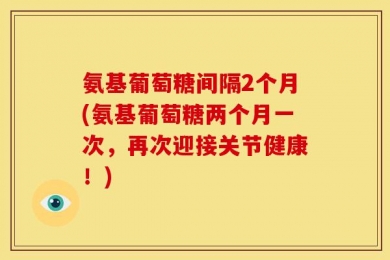 氨基葡萄糖间隔2个月(氨基葡萄糖两个月一次，再次迎接关节健康！)