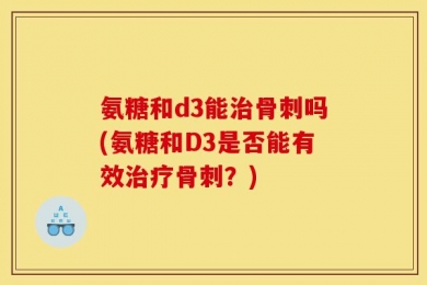 氨糖和d3能治骨刺吗(氨糖和D3是否能有效治疗骨刺？)