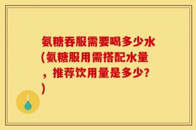 氨糖吞服需要喝多少水(氨糖服用需搭配水量，推荐饮用量是多少？)