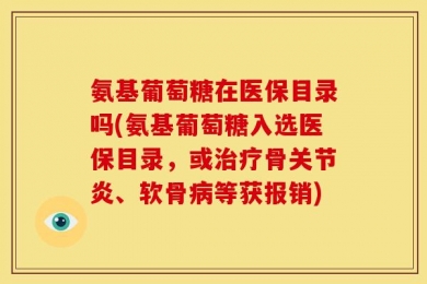 氨基葡萄糖在医保目录吗(氨基葡萄糖入选医保目录，或治疗骨关节炎、软骨病等获报销)