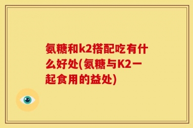 氨糖和k2搭配吃有什么好处(氨糖与K2一起食用的益处)