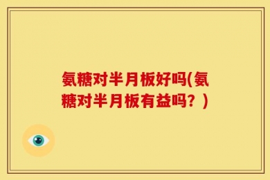 氨糖对半月板好吗(氨糖对半月板有益吗？)