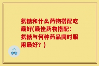氨糖和什么药物搭配吃最好(最佳药物搭配：氨糖与何种药品同时服用最好？)