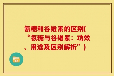 氨糖和谷维素的区别(“氨糖与谷维素：功效、用途及区别解析”)